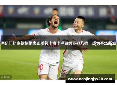 国足门将张鹭惊艳表现引领上海上港晋级亚冠八强，成为赛场新宠
