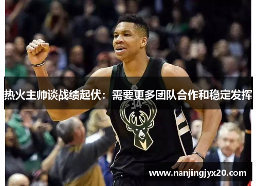 热火主帅谈战绩起伏：需要更多团队合作和稳定发挥