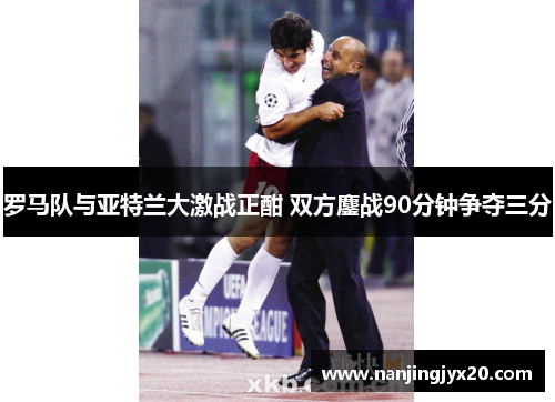 罗马队与亚特兰大激战正酣 双方鏖战90分钟争夺三分